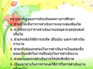 ความสำคัญของการประเมินผลทางการศึกษา 1.  ช่วยชี้ให้เห็นว่าการดำเนินการเหมาะสมเพียงใด 2.  ทำให้ทราบว่าการดำเนินงานบรรลุตามจุดประสงค์หรือไม่ 3.  ช่วยกระตุ้นให้มีการเร่งรัด ปรับปรุง และการดำเนินการงาน 4.  ช่วยเห็นข้อบกพร่องในการดำเนินงานในแต่ละขั้นตอนเป็นหลักในการปรับปรุงในการดำเนินงาน 5.  ช่วยควบคุมการดำเนินงานให้ประสิทธิภาพ 6.  เป็นแนวทางในการกำหนดวิธีการในการดำเนินงานครั้งต่อไป 