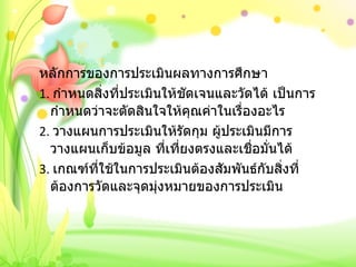 หลักการของการประเมินผลทางการศึกษา 1.  กำหนดสิ่งที่ประเมินให้ชัดเจนและวัดได้ เป็นการกำหนดว่าจะตัดสินใจให้คุณค่าในเรื่องอะไร 2.  วางแผนการประเมินให้รัดกุม ผู้ประเมินมีการวางแผนเก็บข้อมูล ที่เที่ยงตรงและเชื่อมั่นได้ 3.  เกณฑ์ที่ใช้ในการประเมินต้องสัมพันธ์กับสิ่งที่ต้องการวัดและจุดมุ่งหมายของการประเมิน 