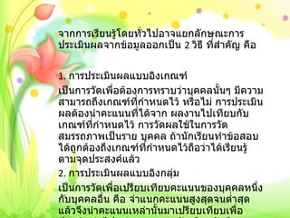 จากการเรียนรู้โดยทั่วไปอาจแยกลักษณะการประเมินผลจากข้อมูลออกเป็น  2  วิธี ที่สำคัญ คือ   1.  การประเมินผลแบบอิงเกณฑ์ เป็นการวัดเพื่อต้องการทราบว่าบุคคลนั้นๆ มีความสามารถถึงเกณฑ์ที่กำหนดไว้ หรือไม่ การประเมินผลต้องนำคะแนนที่ได้จาก ผลงานไปเทียบกับเกณฑ์ที่กำหนดไว้ การวัดผลใช้ในการวัดสมรรถภาพเป็นราย บุคคล ถ้านักเรียนทำข้อสอบได้ถูกต้องถึงเกณฑ์ที่กำหนดไว้ถือว่าได้เรียนรู้ ตามจุดประสงค์แล้ว 2.  การประเมินผลแบบอิงกลุ่ม เป็นการวัดเพื่อเปรียบเทียบคะแนนของบุคคลหนึ่งกับบุคคลอื่น คือ จำแนกคะแนนสูงสุดจนต่ำสุดแล้วจึงนำคะแนนเหล่านั้นมาเปรียบเทียบเพื่อ ประเมินต่อไป เช่น การสอบ คัดเลือกนักศึกษาสอบเข้ามหาลัย 
