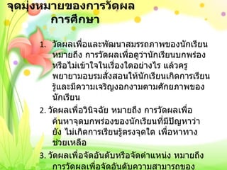 จุดมุ่งหมายของการวัดผลการศึกษา วัดผลเพื่อและพัฒนาสมรรถภาพของนักเรียน หมายถึง การวัดผลเพื่อดูว่านักเรียนบกพร่องหรือไม่เข้าใจในเรื่องใดอย่างไร แล้วครูพยายามอบรมสั่งสอนให้นักเรียนเกิดการเรียนรู้และมีความเจริญงอกงามตามศักยภาพของนักเรียน 2.  วัดผลเพื่อวินิจฉัย หมายถึง การวัดผลเพื่อค้นหาจุดบกพร่องของนักเรียนที่มีปัญหาว่า ยัง ไม่เกิดการเรียนรู้ตรงจุดใด เพื่อหาทางช่วยเหลือ 3.  วัดผลเพื่อจัดอันดับหรือจัดตำแหน่ง หมายถึง การวัดผลเพื่อจัดอันดับความสามารถของนักเรียนในกลุ่มเดียวกันว่าใครเก่งกว่าใครเก่งกว่า ใครควรได้อันดับ  1 2 3 