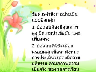 ข้อควรคำนึงการประเมินแบบอิงกลุ่ม 1.  ข้อสอบต้องมีคุณภาพสูง มีความน่าเชื่อมั่น และเที่ยงตรง 2.  ข้อสอบที่ใช้จะต้องครอบคลุมเนื้อหาทั้งหมด การประเมินจะต้องมีความยุติธรรม ตามสภาพความเป็นจริง ของผลการเรียน   