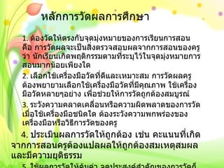 หลักการวัดผลการศึกษา 1.  ต้องวัดให้ตรงกับจุดมุ่งหมายของการเรียนการสอน คือ การวัดผลจะเป็นสิ่งตรวจสอบผลจากการสอนของครูว่า นักเรียนเกิดพฤติกรรมตามที่ระบุไว้ในจุดมุ่งหมายการสอนมากน้อยเพียงใด 2.  เลือกใช้เครื่องมือวัดที่ดีและเหมาะสม การวัดผลครูต้องพยายามเลือกใช้เครื่องมือวัดที่มีคุณภาพ ใช้เครื่องมือวัดหลายๆอย่าง เพื่อช่วยให้การวัดถูกต้องสมบูรณ์ 3.  ระวังความคลาดเคลื่อนหรือความผิดพลาดของการวัด เมื่อใช้เครื่องมือชนิดใด ต้องระวังความพกพร่องของเครื่องมือหรือวิธีการวัดของครู     4.  ประเมินผลการวัดให้ถูกต้อง เช่น คะแนนที่เกิดจากการสอนครูต้องแปลผลให้ถูกต้องสมเหตุสมผลและมีความยุติธรรม 5.  ใช้ผลการวัดให้คุ้มค่า จุดประสงค์สำคัญของการวัดก็คือ เพื่อค้นและพัฒนาสมรรถภาพของนักเรียน ต้องพยายามค้นหาผู้เรียนแต่ละคนว่า เด่น  -  ด้อย ในเรื่องใด และหาแนวทางปรับปรุงแก้ไขแต่ละคนให้ดีขึ้น 