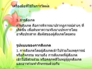 เครื่องมือที่ใช้ในการวัดผล 1.  การสังเกต การสังเกต คือการพิจารณาปรากฏการณ์ต่างๆ ที่เกิดขึ้น เพื่อค้นหาความจริงบางประการโดยอาศัยประสาท สัมผัสของผู้สังเกตโดยตรง   รูปแบบของการสังเกต 1.  การสังเกตโดยผู้สังเกตเข้าไปร่วมในเหตุการณ์หรือกิจกรรม หมายถึง การสังเกตที่ผู้สังเกตเข้าไปมีส่วนร่วม หรือคลุกคลีในหมู่ผู้ถูกสังเกต และอาจร่วมทำกิจกรรมด้วยกัน 