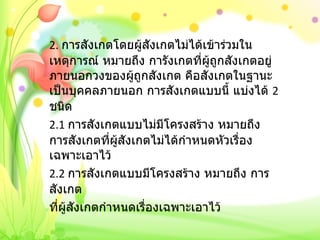 2.  การสังเกตโดยผู้สังเกตไม่ได้เข้าร่วมในเหตุการณ์ หมายถึง การังเกตที่ผู้ถูกสังเกตอยู่ภายนอกวงของผู้ถูกสังเกต คือสังเกตในฐานะเป็นบุคคลภายนอก การสังเกตแบบนี้ แบ่งได้  2  ชนิด 2.1  การสังเกตแบบไม่มีโครงสร้าง หมายถึง การสังเกตที่ผู้สังเกตไม่ได้กำหนดหัวเรื่องเฉพาะเอาไว้ 2.2  การสังเกตแบบมีโครงสร้าง หมายถึง การสังเกต ที่ผู้สังเกตกำหนดเรื่องเฉพาะเอาไว้   