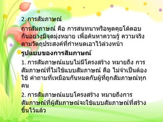 2.  การสัมภาษณ์ การสัมภาษณ์ คือ การสนทนาหรือพูดคุยโต้ตอบกันอย่างมีจุดมุ่งหมาย เพื่อค้นหาความรู้ ความจริง ตามวัตถุประสงค์ที่กำหนดเอาไว้ล่วงหน้า รูปแบบของการสัมภาษณ์ 1.  การสัมภาษณ์แบบไม่มีโครงสร้าง หมายถึง การสัมภาษณ์ที่ไม่ใช้แบบสัมภาษณ์ คือ ไม่จำเป็นต้องใช้ คำถามที่เหมือนกันหมดกับผู้ที่ถูกสัมภาษณ์ทุกคน 2.  การสัมภาษณ์แบบโครงสร้าง หมายถึงการสัมภาษณ์ที่ผู้สัมภาษณ์จะใช้แบบสัมภาษณ์ที่สร้างขึ้นไว้แล้ว   