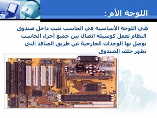 اللوحة الأم  : هي اللوحة الأساسية في الحاسب تثبت داخل صندوق النظام تعمل كوسيلة اتصال بين جميع أجزاء الحاسب توصل بها الوحدات الخارجية عن طريق المنافذ التي تظهر خلف الصندوق 