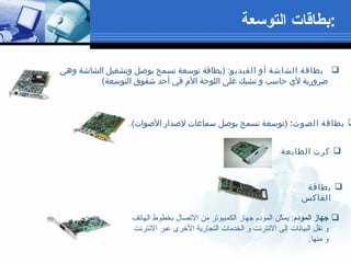 بطاقة الشاشة أو الفيديو : ( بطاقة توسعة تسمح بوصل وتشغيل الشاشة وهي ضرورية لأي حاسب و تشبك على اللوحة الأم في أحد شقوق التوسعة )   كرت الطابعة :  بطاقة الصوت :  ( توسعة تسمح بوصل سماعات لإصدار الأصوات ). بطاقة الفاكس جهاز المودم :  يمكّن المودم جهاز الكمبيوتر من الاتصال بخطوط الهاتف و نقل البيانات إلى الانترنت و الخدمات التجارية الأخرى عبر الانترنت و منها .   بطاقات التوسعة  : 