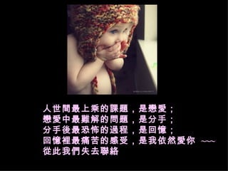 人世間最上乘的課題，是戀愛； 戀愛中最難解的問題，是分手； 分手後最恐怖的過程，是回憶； 回憶裡最痛苦的感受，是我依然愛你  ~~~ 從此我們失去聯絡   