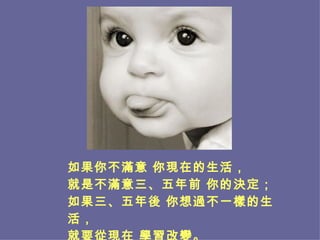 如果你不滿意 你現在的生活， 就是不滿意三、五年前 你的決定； 如果三、五年後 你想過不一樣的生活， 就要從現在 學習改變。 