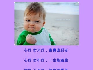 心好 命又好，富貴直到老； 心好 命不好，一生能溫飽； 命好 心不好，前程恐難保； 心命 都不好，貧困直到老。 