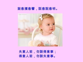 鼓愈擂愈響，話愈說愈明。   失意人前，勿談得意事； 得意人前，勿談失意事。   