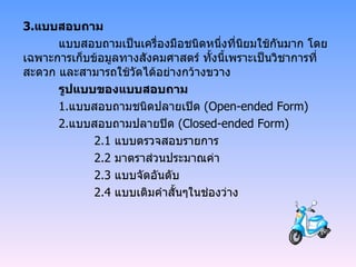3. แบบสอบถาม แบบสอบถามเป็นเครื่องมือชนิดหนึ่งที่นิยมใช้กันมาก โดยเฉพาะการเก็บข้อมูลทางสังคมศาสตร์ ทั้งนี้เพราะเป็นวิชาการที่สะดวก และสามารถใช้วัดได้อย่างกว้างขวาง รูปแบบของแบบสอบถาม 1. แบบสอบถามชนิดปลายเปิด  ( Open-ended Form ) 2. แบบสอบถามปลายปิด  ( Closed-ended Form ) 2.1  แบบตรวจสอบรายการ 2.2  มาตราส่วนประมาณค่า 2.3  แบบจัดอันดับ 2.4  แบบเติมคำสั้นๆในช่องว่าง 