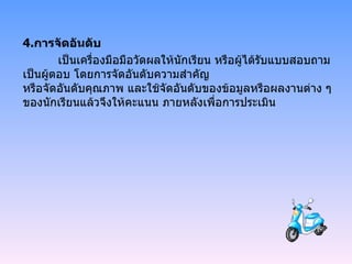 4. การจัดอันดับ เป็นเครื่องมือมือวัดผลให้นักเรียน หรือผู้ได้รับแบบสอบถามเป็นผู้ตอบ โดยการจัดอันดับความสำคัญ   หรือจัดอันดับคุณภาพ และใช้จัดอันดับของข้อมูลหรือผลงานต่าง ๆ ของนักเรียนแล้วจึงให้คะแนน ภายหลังเพื่อการประเมิน   