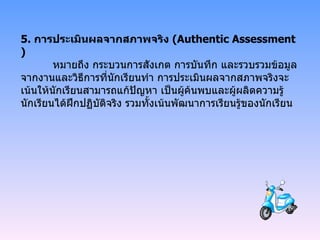 5.  การประเมินผลจากสภาพจริง  ( Authentic Assessment)   หมายถึง กระบวนการสังเกต การบันทึก และรวบรวมข้อมูลจากงานและวิธีการที่นักเรียนทำ การประเมินผลจากสภาพจริงจะเน้นให้นักเรียนสามารถแก้ปัญหา เป็นผู้ค้นพบและผู้ผลิตความรู้ นักเรียนได้ฝึกปฏิบัติจริง รวมทั้งเน้นพัฒนาการเรียนรู้ของนักเรียน 