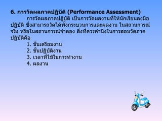 6.  การวัดผลภาคปฏิบัติ  ( Performance Assessment) การวัดผลภาคปฏิบัติ เป็นการวัดผลงานที่ให้นักเรียนลงมือปฏิบัติ ซึ่งสามารถวัดได้ทั้งกระบวนการและผลงาน ในสถานการณ์จริง หรือในสถานการณ์จำลอง สิ่งที่ควรคำนึงในการสอบวัดภาคปฏิบัติคือ 1.  ขั้นเตรียมงาน 2.  ขั้นปฏิบัติงาน 3.  เวลาที่ใช้ในการทำงาน 4.  ผลงาน   