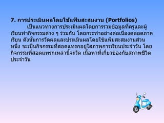 7.  การประเมินผลโดยใช้แฟ้มสะสมงาน  ( Portfolios)  เป็นแนวทางการประเมินผลโดยการรวมข้อมูลที่ครูและผู้เรียนทำกิจกรรมต่าง ๆ ร่วมกัน โดยกระทำอย่างต่อเนื่องตลอดภาคเรียน ดังนั้นการวัดผลและประเมินผลโดยใช้แฟ้มสะสมงานส่วนหนึ่ง จะเป็นกิจกรรมที่สอดแทรกอยู่ใสภาพการเรียนประจำวัน โดยกิจกรรมที่สอดแทรกเหล่านี้จะวัด เนื้อหาที่เกี่ยวข้องกับสภาพชีวิตประจำวัน 