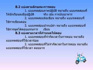 8.2  แบ่งตามลักษณะการตอบ   1.  แบบทดสอบภาคปฏิบัติ หมายถึง แบบทดสอบที่ให้นักเรียนลงมือปฏิบัติ จริง เช่น การปรุงอาหาร   2.  แบบทดสอบข้อเขียน หมายถึง แบบทดสอบที่ใช้การเขียนตอบ   3.  แบบทดสอบปากเปล่า หมายถึง แบบทดสอบที่ใช้การพูดโต้ตอบแทนการ เขียน 8.3  แบ่งตามเวลาที่กำหนดให้ตอบ   1.  แบบทดสอบที่จำกัดเวลาในการตอบ หมายถึง แบบทดสอบที่ใช้เวลาน้อย   2.  แบบทดสอบที่ไม่จำกัดเวลาในการตอบ หมายถึง แบบทดสอบที่ใช้เวลา ตอบมาก 