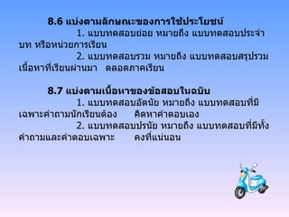 8.6  แบ่งตามลักษณะของการใช้ประโยชน์     1.  แบบทดสอบย่อย หมายถึง แบบทดสอบประจำบท หรือหน่วยการเรียน   2.  แบบทดสอบรวม หมายถึง แบบทดสอบสรุปรวมเนื้อหาที่เรียนผ่านมา ตลอดภาคเรียน 8.7  แบ่งตามเนื้อหาของข้อสอบในฉบับ   1.  แบบทดสอบอัตนัย หมายถึง แบบทดสอบที่มีเฉพาะคำถามนักเรียนต้อง คิดหาคำตอบเอง   2.  แบบทดสอบปรนัย หมายถึง แบบทดสอบที่มีทั้งคำถามและคำตอบเฉพาะ คงที่แน่นอน 
