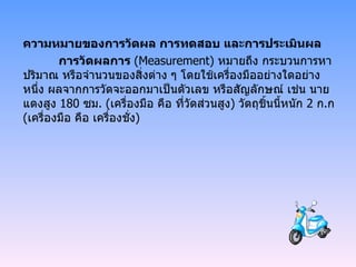 ความหมายของการวัดผล การทดสอบ และการประเมินผล การวัดผลการ  ( Measurement)  หมายถึง กระบวนการหาปริมาณ หรือจำนวนของสิ่งต่าง ๆ โดยใช้เครื่องมืออย่างใดอย่างหนึ่ง ผลจากการวัดจะออกมาเป็นตัวเลข หรือสัญลักษณ์ เช่น นายแดงสูง  180  ซม . ( เครื่องมือ คือ ที่วัดส่วนสูง )  วัตถุชิ้นนี้หนัก  2  ก . ก  ( เครื่องมือ คือ เครื่องชั่ง ) 