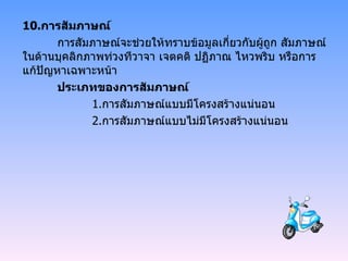 10. การสัมภาษณ์ การสัมภาษณ์จะช่วยให้ทราบข้อมูลเกี่ยวกับผู้ถูก สัมภาษณ์ ในด้านบุคลิกภาพท่วงทีวาจา เจตคติ ปฏิภาณ ไหวพริบ หรือการแก้ปัญหาเฉพาะหน้า ประเภทของการสัมภาษณ์ 1. การสัมภาษณ์แบบมีโครงสร้างแน่นอน 2. การสัมภาษณ์แบบไม่มีโครงสร้างแน่นอน 