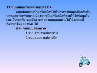11. แบบสอบถามและแบบสำรวจ แบบสอบถามเป็นเครื่องมือที่ใช้ในการหาข้อมูลเกี่ยวกับตัวบุคคลอย่างแพร่หลายเนื่องจากเป็นเครื่องมือที่ช่วยให้ได้ข้อมูลในเวลาอันรวดเร็ว และยังสามารถส่งแบบสอบถามไปให้บุคคลที่ต้องการข้อมูลจากเขาได้ ประเภทแบบสอบถาม 1. แบบสอบถามปลายเปิด 2. แบบสอบถามปลายปิด 