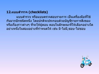 12. แบบสำรวจ  ( checklists ) แบบสำรวจ หรือแบบตรวจสอบรายการ เป็นเครื่องมือที่ใช้กันมากอีกชนิดหนึ่ง โดยปกติจะประกอบด้วยบัญชีรายการสิ่งของหรือเรื่องราวต่างๆ ที่จะให้ผู้ตอบ ตอบในลักษณะที่ให้เลือกอย่างใดอย่างหนึ่งในสองอย่างที่กำหนดให้ เช่น มี - ไม่มี , ชอบ - ไม่ชอบ 