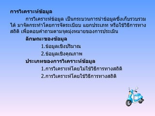 การวิเคราะห์ข้อมูล การวิเคราะห์ข้อมูล เป็นกระบวนการนำข้อมูลซึ่งเก็บรวบรวมได้ มาจัดกระทำโดยการจัดระเบียบ แยกประเภท หรือใช้วิธีการทางสถิติ เพื่อตอบคำถามตามจุดมุ่งหมายของการประเมิน ลักษณะของข้อมูล 1. ข้อมูลเชิงปริมาณ 2. ข้อมูลเชิงคุณภาพ ประเภทของการวิเคราะห์ข้อมูล 1. การวิเคราะห์โดยไม่ใช้วิธีการทางสถิติ 2. การวิเคราะห์โดยใช้วิธีการทางสถิติ 