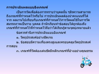 การประเมินผลแบบอิงเกณฑ์ เป็นการวัดเพื่อต้องการทราบว่าบุคลนั้น ๆมีรความสามารถถึงเกณฑ์ที่กำหนดไว้หรือไม่ การประเมินผลต้องนำคะแนนที่ได้จาก ผลงานไปเทียบกับเกณฑ์ที่กำหนดไว้การวัดผลใช้ในการวัดสมรรถภาพเป็นราย บุคคล ถ้านักเรียนทำข้อสอบได้ถูกต้องถึงเกณฑ์ที่กำหนดไว้ที่กำหนดไว้ถือว่าได้เรียนรู้ตามจุดมุ่งหมายแล้ว ข้อควรคำนึงการประเมินแบบอิงเกณฑ์ ๑ .  วัตถุประสงค์อย่างชัดเจน ๒ .  ข้อสอบมีความเที่ยงตรงสูงและครอบคลุมวัตถุประสงค์การสอน ๓ .  เกณฑ์ที่วัดต้องเด่นชัดมีหลักเกณฑ์ที่อ้างอย่างคุณธรรม 