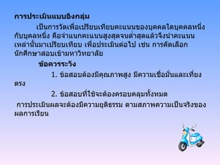 การประเมินแบบอิงกลุ่ม เป็นการวัดเพื่อเปรียบเทียบคะแนนของบุคคลใดบุคคลหนึ่งกับบุคลหนึ่ง คือจำแนกคะแนนสูงสุดจนต่ำสุดแล้วจึงนำคะแนนเหล่านั้นมาเปรียบเทียบ เพื่อประเมินต่อไป เช่น การคัดเลือกนักศึกษาสอบเข้ามหาวิทยาลัย   ข้อควรระวัง   1 .  ข้อสอบต้องมีคุณภาพสูง มีความเชื่อมั่นและเที่ยงตรง 2 .  ข้อสอบที่ใช้จะต้องครอบคลุมทั้งหมด การประเมินผลจะต้องมีความยุติธรรม ตามสภาพความเป็นจริงของผลการเรียน 