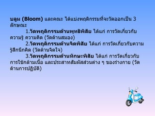 บลูม  ( Bloom)   และคณะ ได้แบ่งพฤติกรรมที่จะวัดออกเป็น  3  ลักษณะ 1. วัดพฤติกรรมด้านพุทธิพิสัย   ได้แก่ การวัดเกี่ยวกับ ความรู้ ความคิด  ( วัดด้านสมอง ) 2. วัดพฤติกรรมด้านจิตพิสัย   ได้แก่ การวัดเกี่ยวกับความรู้สึกนึกคิด  ( วัดด้านจิตใจ ) 3. วัดพฤติกรรมด้านทักษะพิสัย   ได้แก่ การวัดเกี่ยวกับการใช้กล้ามเนื้อ และประสาทสัมผัสส่วนต่าง ๆ ของร่างกาย  ( วัดด้านการปฏิบัติ ) 