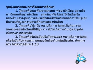 จุดมุ่งหมายของการวัดผลการศึกษา 1.  วัดผลเพื่อและพัฒนาสมรรถภาพของนักเรียน หมายถึง การวัดผลเพื่อดูว่านักเรียน  บกพร่องหรือไม่เข้าใจในเรื่องใดอย่างไร แล้วครูพยายามอบรมสั่งสอนให้นักเรียนเกิดการเรียนรู้และมีความเจริญงอกงามตามศักยภาพของนักเรียน 2.  วัดผลเพื่อวินิจฉัย หมายถึง การวัดผลเพื่อค้นหาจุดบกพร่องของนักเรียนที่มีปัญหาว่า ยังไม่เกิดการเรียนรู้ตรงจุดใด เพื่อหาทางช่วยเหลือ 3.  วัดผลเพื่อจัดอันดับหรือจัดตำแหน่ง หมายถึง การวัดผลเพื่อจัดอันดับความสามารถของนักเรียนในกลุ่มเดียวกันว่าใครเก่งกว่า ใครควรได้อันที่  1 2 3 