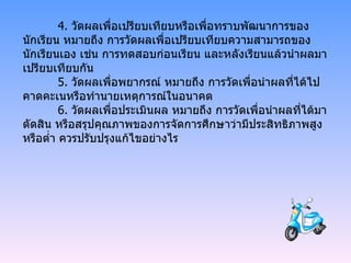 4.  วัดผลเพื่อเปรียบเทียบหรือเพื่อทราบพัฒนาการของนักเรียน หมายถึง การวัดผลเพื่อเปรียบเทียบความสามารถของนักเรียนเอง เช่น การทดสอบก่อนเรียน และหลังเรียนแล้วนำผลมาเปรียบเทียบกัน 5.  วัดผลเพื่อพยากรณ์ หมายถึง การวัดเพื่อนำผลที่ได้ไปคาดคะเนหรือทำนายเหตุการณ์ในอนาคต   6.  วัดผลเพื่อประเมินผล หมายถึง การวัดเพื่อนำผลที่ได้มาตัดสิน หรือสรุปคุณภาพของการจัดการศึกษาว่ามีประสิทธิภาพสูงหรือต่ำ ควรปรับปรุงแก้ไขอย่างไร 