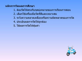 หลักการวัดผลการศึกษา 1.  ต้องวัดให้ตรงกับจุดมุ่งหมายของการเรียนการสอน 2.  เลือกใช้เครื่องมือวัดที่ดีและเหมาะสม 3.  ระวังความคลาดเคลื่อนหรือความผิดพลาดของการวัด 4.  ประเมินผลการวัดให้ถูกต้อง 5.  ใช้ผลการวัดให้คุ้มค่า 