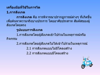 เครื่องมือที่ใช้ในการวัด 1. การสังเกต การสังเกต  คือ การพิจารณาปรากฏการณ์ต่างๆ ที่เกิดขึ้น เพื่อค้นหาความจริงบางประการ โดยอาศัยประสาท สัมผัสของผู้สังเกตโดยตรง รูปแบบการสังเกต 1. การสังเกตโดยผู้สังเกตเข้าไปร่วมในเหตุการณ์หรือกิจกรรม 2. การสังเกตโดยผู้สังเกตไม่ได้เข้าไปร่วมในเหตุการณ์ 2.1  การสังเกตแบบไม่มีโคลงสร้าง 2.2  การสังเกตแบบมีโคลงสร้าง 