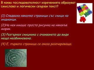 В каква последователност изреченията образуват смислово и логически свързан текст? (1) Следваха няколко страници със скици на индианци.  (2)На нея имаше просто рисунка на някакъв моряк.  (3) Разгърнах скицника с очакването да видя нещо необикновено.   (4) Е, първата страница се оказа разочароваща.   