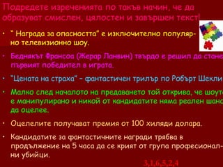 Подредете изреченията по такъв начин, че да образуват смислен, цялостен и завършен текст! “  Награда за опасността” е изключително популяр-  но телевизионно шоу. Беднякът Франсоа (Жерар Ланвин) твърдо е решил да стане първият победител в играта. “ Цената на страха” – фантастичен трилър по Робърт Шекли. Малко след началото на предаването той открива, че шоуто е манипулирано и никой от кандидатите няма реален шанс да оцелее. Оцелелите получават премия от 100 хиляди долара. Кандидатите за фантастичните награди трябва в продължение на 5 часа да се крият от група професионал-ни убийци. 3,1,6,5,2,4 