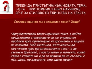 ПРЕДИ ДА ПРИСТЪПИМ КЪМ НОВАТА ТЕМА, НЕКА  ПРИПОМНИМ КАКВО НАУЧИХМЕ  ВЕЧЕ ЗА СТИЛОВОТО ЕДИНСТВО НА ТЕКСТА. Стилово единен ли е следният текст? Защо? “ Аргументативен текст наричаме текст, в който представяме становището си по определен проблем чрез привеждане на аргументи в защита на казаното. Най-яката цел, дето можем да постигнем чрез аргументативния текст, е да светнем братлето, с което чатим в момента, какво става в главата ни и да го навием да се съгласи с нас, щото, по дяволите, сме адски прави ”  