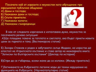 Посочете кой от изразите е неуместен като обръщение при  официално публично   общуване: А) Дами и господа; Б) Уважаеми дами и господа; В) Скъпи приятели; Г) Уважаеми колеги; Д) Уважаеми сънародници В кое от следните изречения е използвана дума, неуместна за посочената речева ситуация: A) Ще плащаме повече за топлото и светлото, ако бъдат приети новите цени за парното и тока. (Вестникарска статия)  Б )  Захари Стоянов е роден в забутаното селце Медвен, но израства до апостол на Априлското въстание и става автор на мемоарната книга &quot;Записки по българските въстания&quot; (Доклад по история)  В)Спри да се гъбаркаш, всеки може да се изложи. (Между приятели)  Г)Загниването на бъбречното легенче води до тежки нарушения на функцията на бъбреците. (Научнопопулярна статия)  