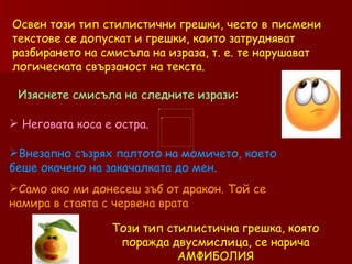 Освен този тип стилистични грешки, често в писмени текстове се допускат и грешки, които затрудняват разбирането на смисъла на израза, т. е. те нарушават логическата свързаност на текста.  Изяснете смисъла на следните изрази: Неговата коса е остра. Внезапно съзрях палтото на момичето, което беше окачено на закачалката до мен. Само ако ми донесеш зъб от дракон. Той се намира в стаята с червена врата  Този тип стилистична грешка, която поражда двусмислица, се нарича АМФИБОЛИЯ 