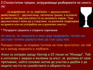 2.Стилистични грешки, затрудняващи разбирането на смисъ- ла: а) амфиболия- от гр. amphibolia — двусмисленост,  двойственост) –  двусмислица, логическа грешка, в основата  на която стои двусмислеността на езиковите изрази. Тази  двусмисленост може да е следствие  на различно подреждане  на думите или на употребата им в различен смисъл. Поправете грешките в следните изречения: Аз мисля, че тишината я има сред природата, тогава ми доставя голяма удоволствие да съм сред нея . Рамадан казва, че отдавна тъпчем на този кръстопът, но той не е между омразата и любовта . Ахил се изправя срещу Хектор в 22 песен на “Илиада”. Той е изпълнен с омраза и желание за мъст, за  разлика от своя противник, чийто основен мотив да участва в двубоя е да защити честта на семейството и общността си. 