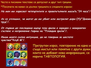Често в писмени текстове се допускат и друг тип грешки. Посочете на какво се дължи грешката в следните изрази: На мен ми харесват четвъртитите и правоъгълните маси /в.“24 часа”/ Аз се уплаших, че могат да ме убият или застрелят дори  (?!)/“Дневен труд”/. От първия до последния кадър този филм е зареден с невероятен съспенс и напрежение  /афиш на “Пловдив филм”/. Имам много силна интуиция, да не говорим за шестото чувство /”Клуб М”/. Претрупан израз, повторение на една и съща мисъл или понятие с други думи, които не добавят нова информация, се нарича ТАВТОЛОГИЯ. 