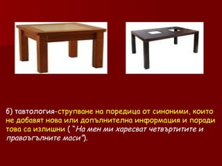 б) тавтология- струпване на поредица от синоними, които не добавят нова или допълнителна информация и поради това са излишни  ( “ На мен ми харесват четвъртитите и правоъгълните маси” ). 
