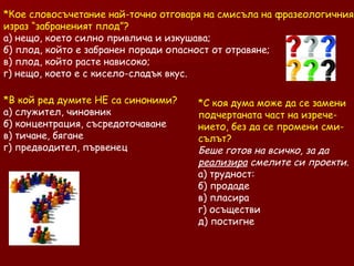 Кое словосъчетание най-точно отговаря на смисъла на фразеологичния израз “забраненият плод”? а) нещо, което силно привлича и изкушава; б) плод, който е забранен поради опасност от отравяне; в) плод, който расте нависоко; г) нещо, което е с кисело-сладък вкус.  В кой ред думите НЕ са синоними?  а) служител, чиновник б) концентрация, съсредоточаване в) тичане, бягане г) предводител, първенец С коя дума може да се замени подчертаната част на изрече- нието, без да се промени сми- сълът?  Беше готов на всичко, за да  реализира  смелите си проекти.   а) трудност:  б) продаде в) пласира г) осъществи д) постигне 