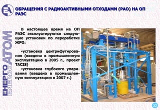 В настоящее время на ОП РАЭС эксплуатируются следую-щие установки по переработке ЖРО: установка центрифугирова-ния (введена в промышленную эксплуатацию в 2005 г., проект ТACIS) установка глубокого упари-вания (введена в промышлен-ную эксплуатацию в 2007 г.) ОБРАЩЕНИЯ С РАДИОАКТИВНЫМИ ОТХОДАМИ (РАО) НА ОП РАЭС 