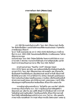 ภาพวาดโมนา ลิซ่า (Mona Lisa)




      กว่า 500 ปีมากแล้วกับคำาถามที่ว่า โมนา ลิซ่า (Mona Lisa) นั่นเป็น
ใคร ซึ่งยังเป็นปริศนา และยังไม่มีคำาตอบที่ชัดเจนและแน่นอน ว่าบุคคลใน
ภาพเขียนของ ลีโอนาร์
โด ดา วินซี่ (Leonardo da vin Ci 1452-1519) คือใครกันแน่ ภาพนี้วาด
ขึ้นราวๆ ค.ศ. 1503-1506 โดยแฝงรอยยิ้มที่ลึกลับ น่าเคลือบแคลง ไปด้วย
ปริศนามากมายลง
บนใบหน้าของ โมนา ลิซ่า ให้ผู้คนได้นึกคิด จินตนาการกันไปต่างๆ นานา
ยาวนานถึง 5 ศตวรรษ จวบจนกระทั่งปัจจุบัน คำาถามที่ผู้คนสงสัย และได้
ค้นคว้าหาคำาตอบกันอย่างมากมาย ก็คือ โมนา ลิซ่า คือใคร?

        ตามคำาบอกเล่าของ "จิออร์โอ วาซารี" (Giorgio Vasari
1511-1574) จิตรกร สถาปนิก และ ผู้เขียนหนังสือเกี่ยวกับศิลปะในสมัยนั้น
เขากล่าวไว้ว่า โมนา ลิซ่า ก็คือภรรยาของ ฟรานเชสโก เดล จิโอกอนโด
ซึ่งเป็นพ่อค้าไหมที่มั่งคั่งแห่ง เมืองฟลอเรนซ์ ขณะที่ ดาวินซี่ เขียนภาพนี้
ซึ่งได้ใช้เวลานานถึง 4 ปี เขาได้ไปว่าจ้าง นักร้อง นักดนตรี และตัวตลกมา
ให้ความบันเทิงแก่หญิงงามผู้เป็นแบบของ ภาพเขียน เพื่อให้เธอมีรอยยิ้มที่
ปราศจากความเศร้าหมอง อย่างไรก็ตามจากคำา บรรยายของ วาซารี ก็เป็น
เพียงข้อมูลจากผู้ที่ไม่เคยเห็นภาพเขียนนี้ของ ลีโอนาร์โด แต่อย่างใด

       จากหลักฐานอีกแหล่งหนึ่งจาก "อันโตนิโอ เดอ เบอาทิส" ผู้บันทึก
ปากคำาของ ลีโอนาร์โดใน ค.ศ. 1517 ว่าผู้เป็นแบบในภาพคือสตรีชาว
ฟลอเรนซ์ และ จูลีอาโน เดอ เมดิซี่ เป็นผู้ว่าจ้างให้เขียนภาพนี้ จากการที่
ไม่มหลักฐานปรากฎที่แน่ชัดว่า ใครเป็นแบบให้กับ ลีโอนาร์โดวาดภาพนี้
    ี
จึงทำาให้มีการตั้งข้อสันนิษฐานกันไป ต่างๆ นานา ไม่ว่าจะ -เป็น บุคคลใน
ภาพอาจเป็น คอนสตันซ่า คาวารอส หรืออาจจะเป็น อิสซาเบลลา เดสเต ผู้
 
