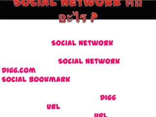 Social Network คืออะไร ?การที่ผู้คนสามารถทำความรู้จัก และเชื่อมโยงกันในทิศทางใดทิศทางหนึ่ง หากเป็นเว็บไซต์ที่เรียกว่าเป็น เว็บ Social Network ก็คือเว็บไซต์ที่เชื่อมโยงผู้คนไว้ด้วยกันนั่นเอง ตัวอย่างของเว็บประเ�� ทที่เป็น Social Network เช่น Digg.com ซึ่งเป็นเว็บไซต์ที่เรียกได้ว่าเป็น Social Bookmark ที่ได้รับความนิยมอีกแห่งหนึ่ง และเหมาะมาก ที่จะนำมาเป็นตัวอย่าง เพื่อให้เข้าใจได้ง่ายขึ้น โดยในเว็บไซต์ Diggนี้ ผู้คนจะช่วยกันแนะนำ urlที่น่าสนใจเข้ามาในเว็บ และผู้อ่านก็จะมาช่วยกันให้คะแนน urlหรือข่าวนั้น ๆ เป็นต้น