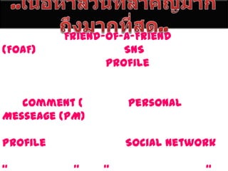 ..๶Ȩ้อหาส่วนที่สำคัญมากถึงมากที่สุด..      หลักการ Friend-Of-A-Friend (FOAF) โดยปกติแล้วสิ่งที่ SNS ให้บริการพื้นฐานคือ การให้ผู้สนใจสร้าง profile ลงในเว็บ บางที่อาจอนุญาตให้อัพโหลดไฟล์แบบต่างๆ ไม่ว่าจะภาพ เสียง หรือ คลิปวีดีโอ จากนั้นก็จะมีเรื่องของการ comment (เม้นต์) มี Personal Messeage (PM) ให้คุยส่วนตัวกับเพื่อนบางคน และที่ต้องทำก็คือ ไล่อ่าน ไล่เม้นต์ ไปตาม Profile ของคนอื่นเรื่อยๆ Social Network ยังไม่มีคำไทยเป็นทางการ มีการใช้คำว่า “เครือข่ายสังคม” บ้าง “เครือข่ายมิตรภาพบ้าง” 