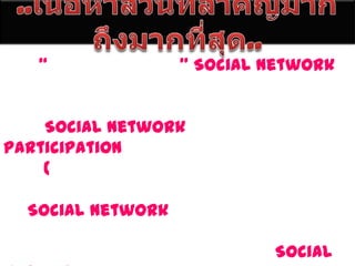 ..๶Ȩ้อหาส่วนที่สำคัญมากถึงมากที่สุด..	“กลุ่มสังคมออนไลน์” Social Network นี้ถือว่าเป็นเทคโนโลยีอีกอันนึง ที่สามารถช่วยให้เราได้มามีปฏิสัมพันธ์กัน ซึ่งวัตถุประสงค์ที่แท้จริงของคำว่า Social Network นี้จริงๆ แล้วก็คือ Participation หรือ การมีส่วนร่วมด้วยกันได้ทุก ๆ คน (ซึ่งหวังว่าผู้ที่ติดต่อกันเหล่านั้นจะมีแต่ความปรารถนาดี สิ่งที่ดีๆ มอบให้แก่กันและกัน)ถ้าพูดถึง Social Network แล้ว คนที่อยู่ในโลกออนไลน์คงจะรู้จักกันเป็นอย่างดี และก็คงมีอีกหลายคนที่ได้เข้าไปท่องอยู่ในโลกของ Social Network มาแล้ว