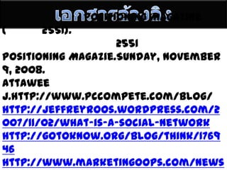 เอกสารอ้างอิงปิยะพงษ์ ป้องภัย. Positioning Magazine (มีนาคม 2551).ศูนย์วิจัยกสิกรไทย. เม.ย. 2551 อ้างถึงใน Positioning Magazie.Sunday, November 9, 2008.AttaweeJ.http://www.pccompete.com/blog/http://jeffreyroos.wordpress.com/2007/11/02/what-is-a-social-networkhttp://gotoknow.org/blog/think/176946http://www.marketingoops.com/news/online-biz-news
