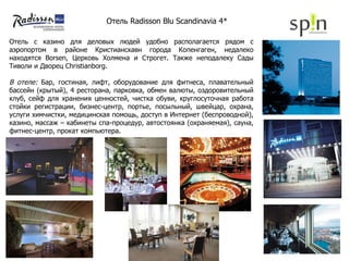 Отель с казино для деловых людей удобно располагается рядом с аэропортом в районе Кристиансхавн города Копенгаген, недалеко находятся Borsen, Церковь Холмена и Строгет. Также неподалеку Сады Тиволи и Дворец Christianborg. В отеле:  Бар, гостиная, лифт, оборудование для фитнеса, плавательный бассейн (крытый), 4 ресторана, парковка, обмен валюты, оздоровительный клуб, сейф для хранения ценностей, чистка обуви, круглосуточная работа стойки регистрации, бизнес-центр, портье, посыльный, швейцар, охрана, услуги химчистки, медицинская помощь, доступ в Интернет (беспроводной), казино, массаж – кабинеты спа-процедур, автостоянка (охраняемая), сауна, фитнес-центр, прокат компьютера. Отель  Radisson Blu Scandinavia 4*  